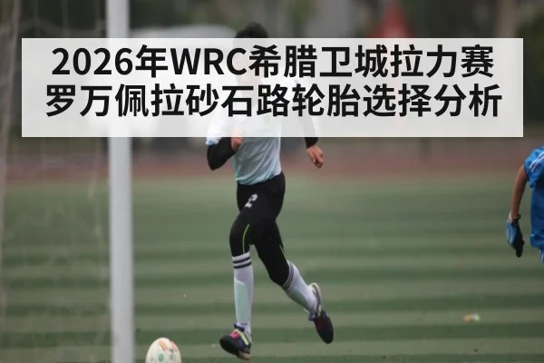 2026年WRC希腊卫城拉力赛罗万佩拉砂石路轮胎选择分析（kaiyun）